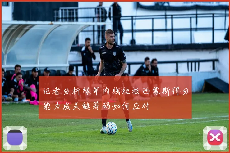 记者分析绿军内线短板西蒙斯得分能力成关键筹码如何应对