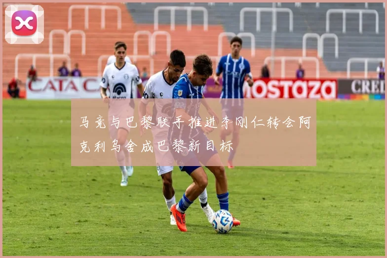 马竞与巴黎联手推进李刚仁转会阿克利乌舍成巴黎新目标