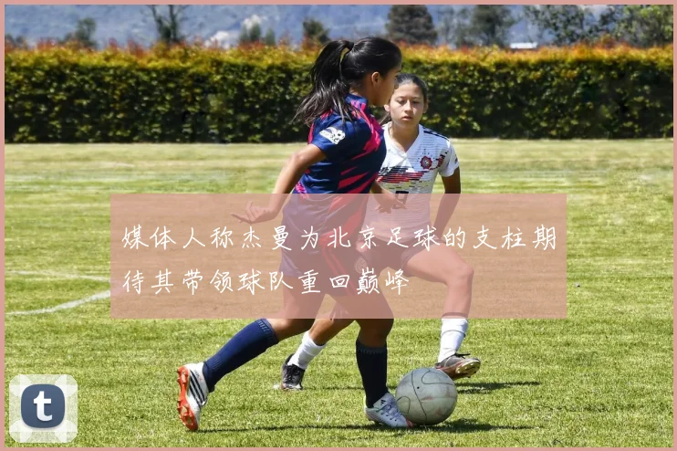 媒体人称杰曼为北京足球的支柱期待其带领球队重回巅峰