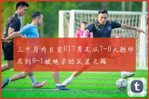 三个月内巨变U17男足从7-0大胜印尼到0-1被绝杀的反差之路