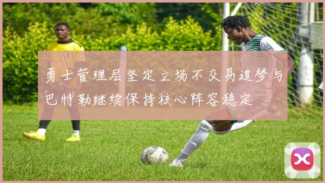 勇士管理层坚定立场不交易追梦与巴特勒继续保持核心阵容稳定