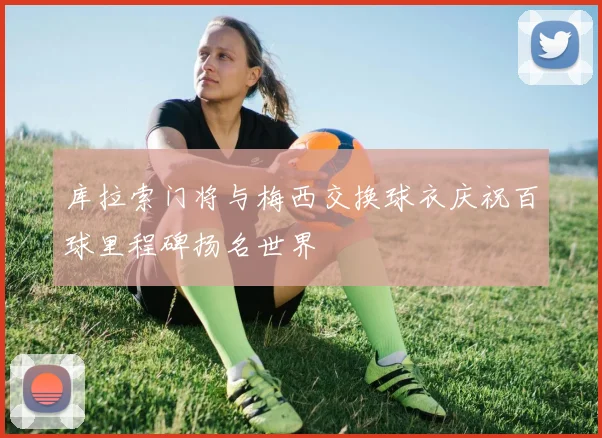 库拉索门将与梅西交换球衣庆祝百球里程碑扬名世界