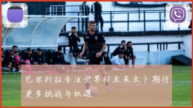 巴尔科拉专注世界杯未来未卜期待更多挑战与机遇