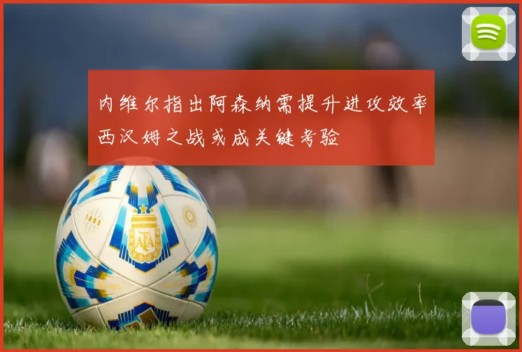 内维尔指出阿森纳需提升进攻效率西汉姆之战或成关键考验