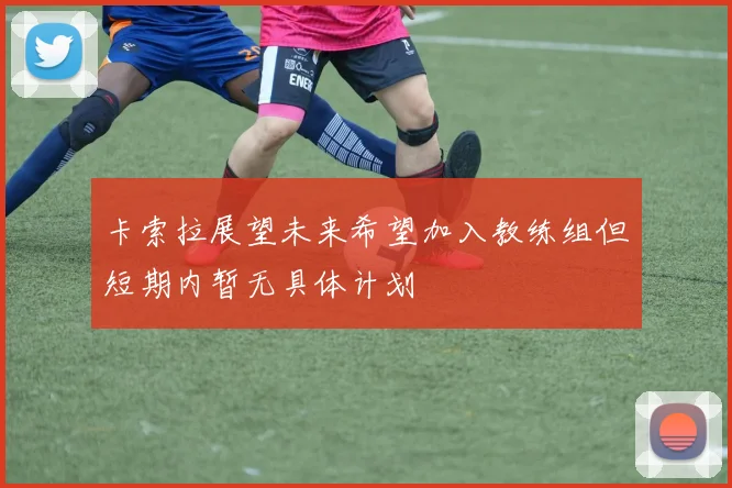 卡索拉展望未来希望加入教练组但短期内暂无具体计划