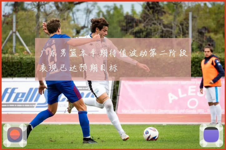 广东男篮本季期待值波动第二阶段表现已达预期目标
