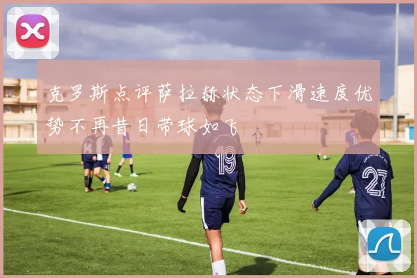 克罗斯点评萨拉赫状态下滑速度优势不再昔日带球如飞