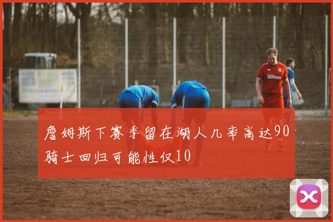 詹姆斯下赛季留在湖人几率高达90骑士回归可能性仅10