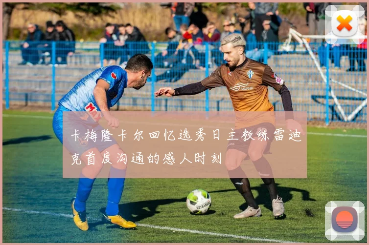 卡梅隆卡尔回忆选秀日主教练雷迪克首度沟通的感人时刻