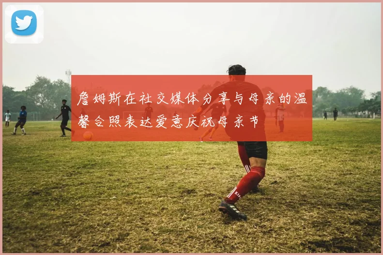 詹姆斯在社交媒体分享与母亲的温馨合照表达爱意庆祝母亲节