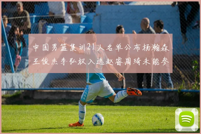 中国男篮集训21人名单公布杨瀚森王俊杰李弘权入选赵睿周琦未能参加