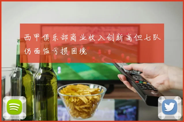 西甲俱乐部商业收入创新高但七队仍面临亏损困境