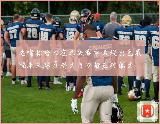 名嘴称哈珀在总决赛中表现出色展现未来球员潜力与冷静应对能力
