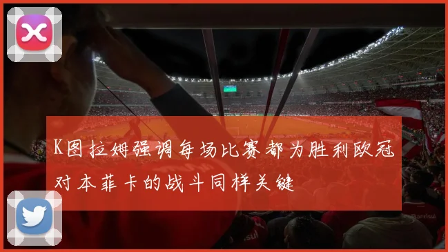 K图拉姆强调每场比赛都为胜利欧冠对本菲卡的战斗同样关键