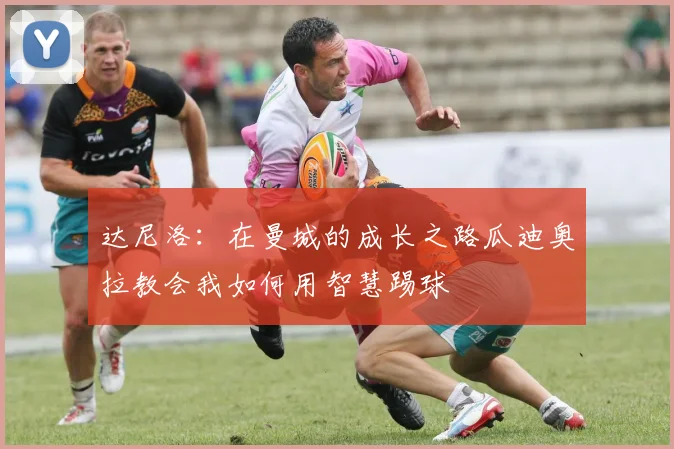 达尼洛：在曼城的成长之路瓜迪奥拉教会我如何用智慧踢球