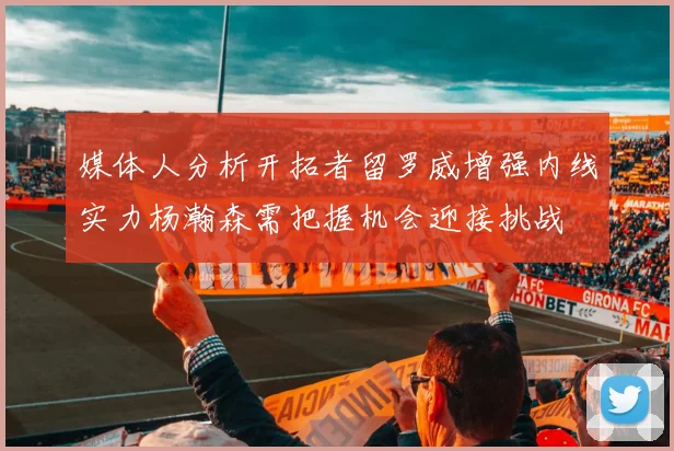 媒体人分析开拓者留罗威增强内线实力杨瀚森需把握机会迎接挑战