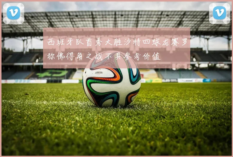 西班牙队首秀大胜沙特四球龙赛罗称佛得角之战不具参考价值