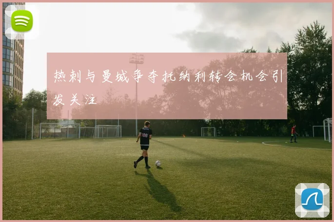 热刺与曼城争夺托纳利转会机会引发关注