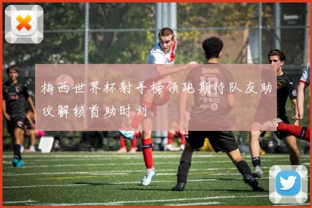 梅西世界杯射手榜领跑期待队友助攻解锁首助时刻