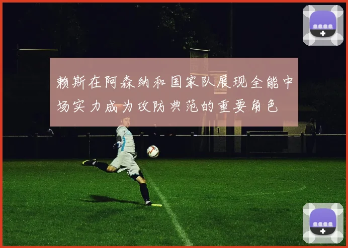 赖斯在阿森纳和国家队展现全能中场实力成为攻防典范的重要角色
