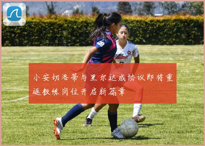 小安切洛蒂与里尔达成协议即将重返教练岗位开启新篇章