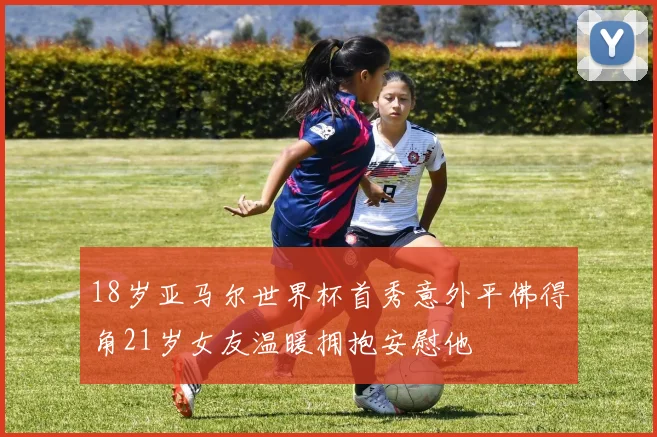 18岁亚马尔世界杯首秀意外平佛得角21岁女友温暖拥抱安慰他