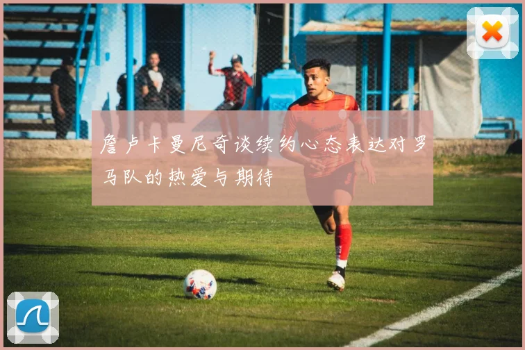 詹卢卡曼尼奇谈续约心态表达对罗马队的热爱与期待