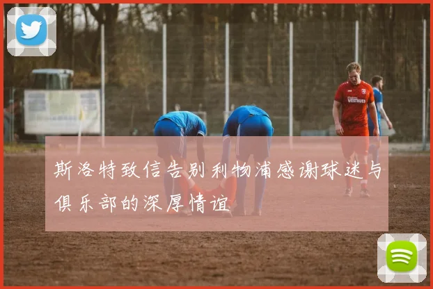 斯洛特致信告别利物浦感谢球迷与俱乐部的深厚情谊