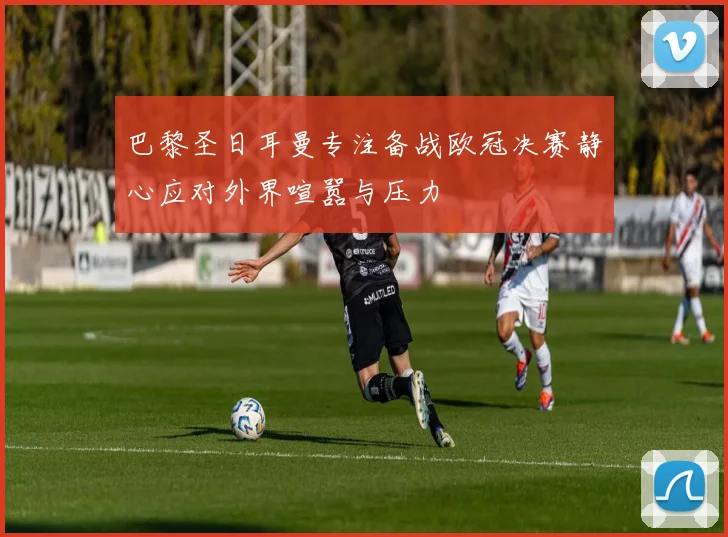 巴黎圣日耳曼专注备战欧冠决赛静心应对外界喧嚣与压力