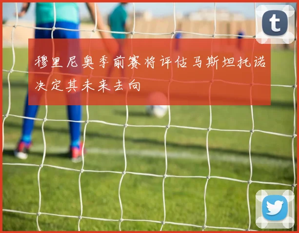 穆里尼奥季前赛将评估马斯坦托诺决定其未来去向