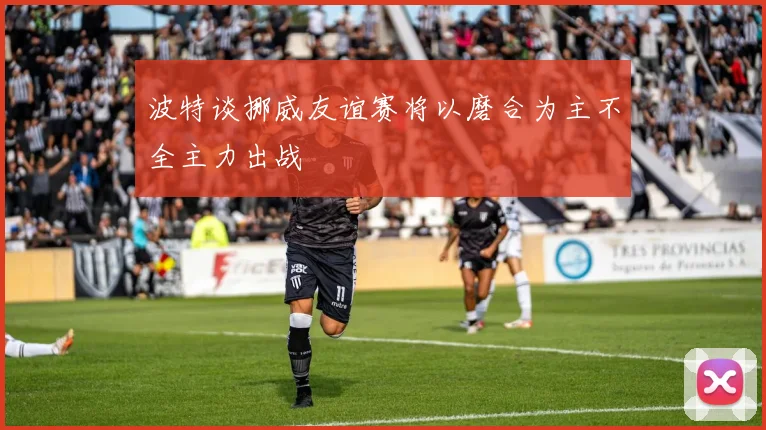 波特谈挪威友谊赛将以磨合为主不全主力出战