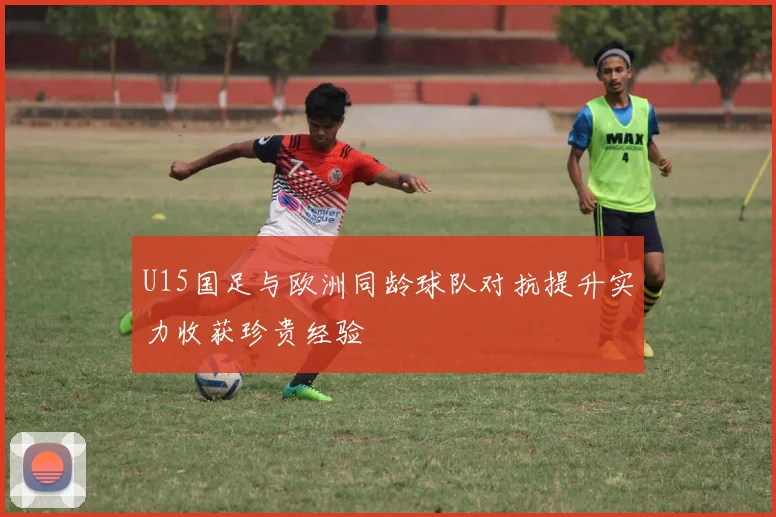 U15国足与欧洲同龄球队对抗提升实力收获珍贵经验