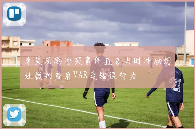 李昊反思冲突事件直言当时冲动想让裁判查看VAR是错误行为