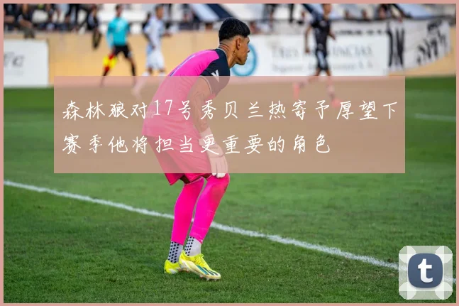 森林狼对17号秀贝兰热寄予厚望下赛季他将担当更重要的角色