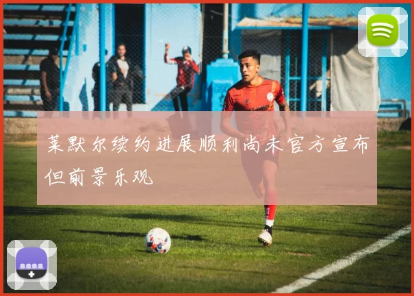 莱默尔续约进展顺利尚未官方宣布但前景乐观